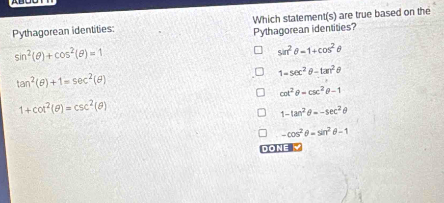 Pythagorean identities: Which statement(s) are true based on the
Pythagorean identities?
sin^2(θ )+cos^2(θ )=1
sin^2θ =1+cos^2θ
1=sec^2θ -tan^2θ
tan^2(θ )+1=sec^2(θ )
cot^2θ =csc^2θ -1
1+cot^2(θ )=csc^2(θ )
1-tan^2θ =-sec^2θ
-cos^2θ =sin^2θ -1
DONE