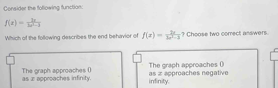 Consider the following function:
f(x)= 2x/3x^2-3 
Which of the following describes the end behavior of f(x)= 2x/3x^2-3  ? Choose two correct answers.
The graph approaches ()
The graph approaches ()
as x approaches negative
as x approaches infinity. infinity.