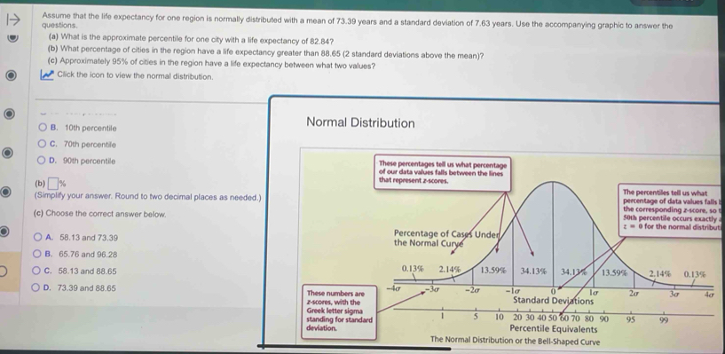 Assume that the life expectancy for one region is normally distributed with a mean of 73.39 years and a standard deviation of 7.63 years. Use the accompanying graphic to answer the
questions.
(a) What is the approximate percentile for one city with a life expectancy of 82.84?
(b) What percentage of cities in the region have a life expectancy greater than 88.65 (2 standard deviations above the mean)?
(c) Approximately 95% of cities in the region have a life expectancy between what two values?
Click the icon to view the normal distribution.
Normal Distribution
B. 10th percentile
C. 70th percentile
D. 90th percentile 
(b) 
(Simplify your answer. Round to two decimal places as needed.)ylso 
(c) Choose the correct answer below.ut
A. 58.13 and 73.39
B. 65.76 and 96.28
C. 58.13 and 88.65
D. 73.39 and 88.65 These numbers
Greek letter sig z-scores, with t
deviation. standing for st
d Curve