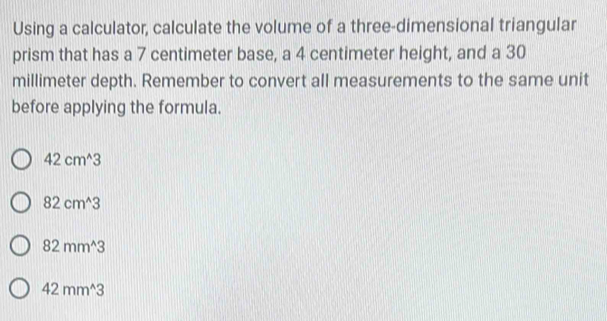 Using a calculator, calculate the volume of a three-dimensional triangular
prism that has a 7 centimeter base, a 4 centimeter height, and a 30
millimeter depth. Remember to convert all measurements to the same unit
before applying the formula.
42cm^(wedge)3
82cm^(wedge)3
82mm^(wedge)3
42mm^(wedge)3