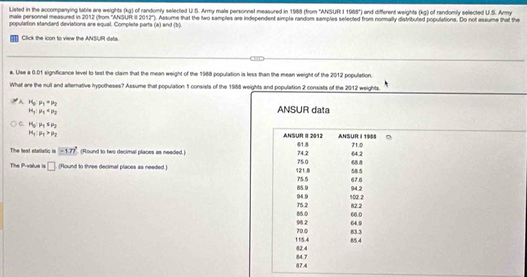 Listed in the accompanying table are weights (kg) of randomly selected U.S. Army male personnel measured in 1988 (from ''ANSUR I 1988°) i and different weights (kg) of randomly selected U.S. Army
male personnel measured in 2012 (from "ANSUR II 2012"). Assume that the two samples are independent simple randor samples selected from normally distributed populations. Do not assume that the
population standard deviations are equal. Complete parts (a) and (b).
Click the icon to view the ANSUR data.
a. Use a 0.01 significance level to test the claim that the mean weight of the 1988 population is less than the mean weight of the 2012 population.
What are the null and alternative hypotheses? Assume that population 1 consists of the 1988 weights and population 2 consists of the 2012 weights.
A H_0:mu _1=mu _2
H_1:mu _1
ANSUR data
C. H_0:mu _1≤ mu _2
H_1:mu _1>mu _2 ANSUR Ⅱ 2012 ANSUR I 1988
61.8 71.0
The test statistic is -1.77 (Round to two decimal places as needed.) 75.0 74.2 64.2
68.8
The P -value is □ (Round to three decimal places as needed.) 121.8 58.5
75.5 67.6
85.9 94.2
94.9 102 2
75.2 82.2
85.0 66.0
98.2 64.9
70.0 83.3
115.4 85.4
82.4
84.7
87.4