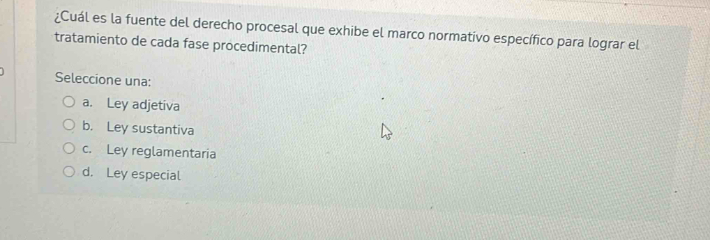 ¿Cuál es la fuente del derecho procesal que exhibe el marco normativo específico para lograr el
tratamiento de cada fase procedimental?
Seleccione una:
a. Ley adjetiva
b. Ley sustantiva
c. Ley reglamentaria
d. Ley especial