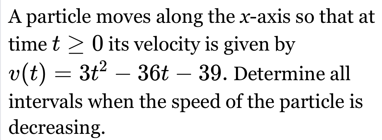 A particle moves along the x-axis so that at 
time t≥ 0 its velocity is given by
v(t)=3t^2-36t-39. Determine all 
intervals when the speed of the particle is 
decreasing.