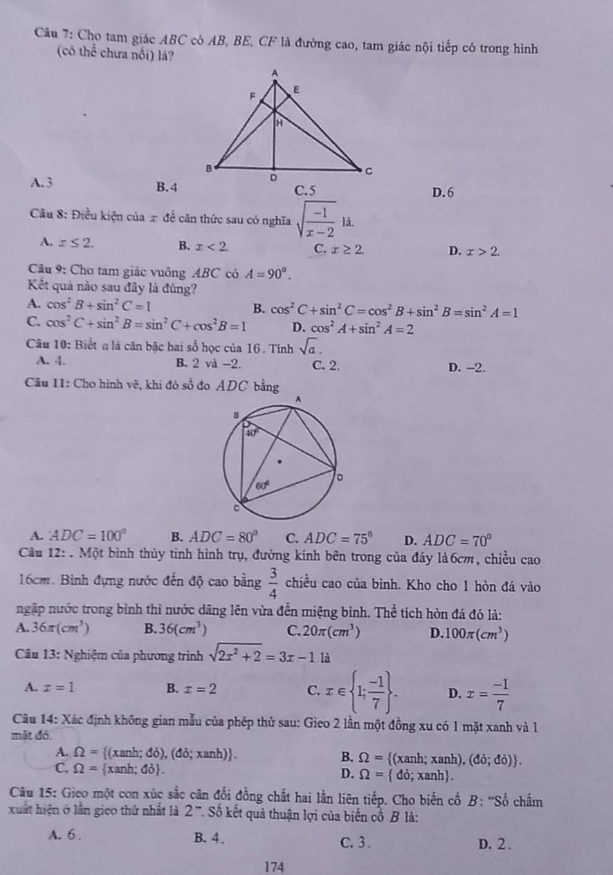 Cho tam giác ABC có AB, BE, CF là đường cao, tam giác nội tiếp có trong hình
(có thể chưa nổi) là?
A. 3 B. 4c.5 D.6
Cầu 8: Điều kiện của π đề căn thức sau có nghĩa sqrt(frac -1)x-2ld.
A. x≤ 2. B. x<2. C. x≥ 2.
D. x>2.
Câu 9: Cho tam giác vuông ABC có A=90°.
Kết quả nào sau đây là đúng?
A. cos^2B+sin^2C=1
B. cos^2C+sin^2C=cos^2B+sin^2B=sin^2A=1
C. cos^2C+sin^2B=sin^2C+cos^2B=1 D. cos^2A+sin^2A=2
Câu 10: Biết a là căn bậc hai số học của 16 . Tính sqrt(a).
A. 4. B. 2 và -2. C. 2. D. -2.
Câu 11: Cho hình vẽ, khi đó số đo ADC bằng
A. ADC=100° B. ADC=80° C. ADC=75° D. ADC=70°
Câu 12: . Một bình thủy tinh hình trụ, đường kính bên trong của đáy là6cm, chiều cao
16cm. Bình đựng nước đến độ cao bằng  3/4  chiều cao của bình. Kho cho 1 hòn đá vào
ngập nước trong bình thì nước dâng lên vừa đến miệng bình. Thể tích hòn đá đó là:
A. 36π (cm^3) B. 36(cm^3) C. 20π (cm^3) D. 100π (cm^3)
Câu 13: Nghiệm của phương trình sqrt(2x^2+2)=3x-1 là
A. x=1 B. x=2 C. x∈  1; (-1)/7  . D. x= (-1)/7 
Câu 14: Xác định không gian mẫu của phép thủ sau: Gieo 2 lần một đồng xu có 1 mặt xanh và 1
mật đỏ.
A. Omega = (xanh; đỏ ),(do;xanh) . B. Omega = (xanh; xanh), ,(do;do) .
C. Omega = xanh; đỏ. D. Omega = do;xanh .
Câu 15: Gieo một con xúc sắc cân đổi đồng chất hai lần liên tiếp. Cho biến cố B: ''Số chấm
xuất hiện ở lần gieo thứ nhất là 2'' Số kết quả thuận lợi của biến cổ B là:
A. 6 . B. 4、 C. 3 . D. 2 .
174