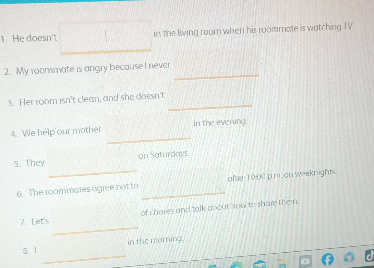 He doesn't □ in the living room when his roommate is watching TV. 
_ 
2. My roommate is angry because I never 
_ 
3. Her room isn't clean, and she doesn't 
_ 
4. We help our mother in the evening. 
_ 
5. They on Saturdays. 
_ 
6. The roommates agree not to after 10:00 p.m. on weeknights. 
of chores and talk about how to share them. 
_ 
7. Let's 
_ 
8. 1 in the morning.