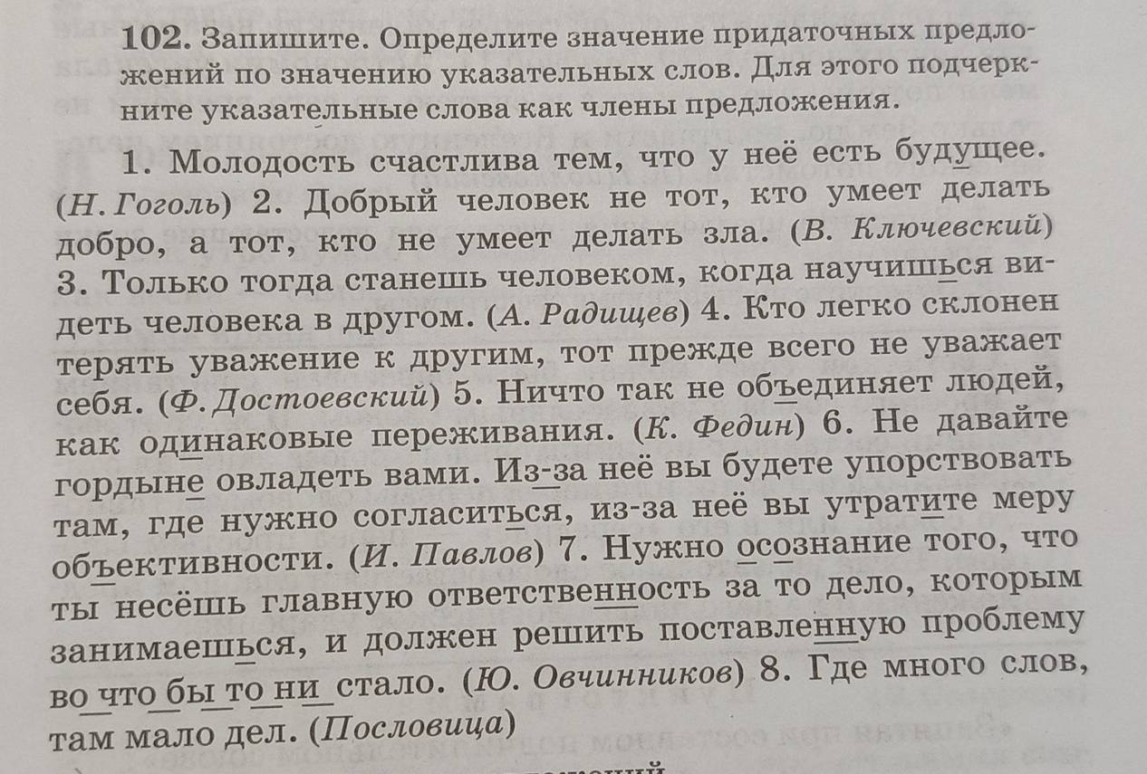 Запишите. Определите значение πридаточньх предло-
жений πо значению указательных слов. Дляэтого подчерк-
ните указательные слова как члены предложения.
1. Молодость счастлива тем, что у неё есть будушее.
(Н.Гоголь) 2. Добрый человек не тот, кто умеет делать
добро, а тот, кто не умеет делать зла. (В. Ключевский)
3. Τолько тогда станешь человеком, когда научишься ви-
деть человека в другом. (А. Радишдев) 4. Кто легко склонен
терять уважение к другим, тот прежде всего не уважает
себя. (Ф.Достоевский) 5. Ничто τак не объединяет люοдей,
как одинаковые переживания. (К. Федин) 6. Не давайте
гордыне овладеть вами. Из-за неё вы будете упорствовать
там, где нужно согласиться, из-за неё вы утратите меру
объективности. (И. Пαвлов) 7. Нужно осознание того, что
ты несёшь главную ответственность за то дело, которым
занимаешься, и должен решить поставленную проблему
во что бы τо ниустало. (Ю. Овчинников) 8. Γде много слов,
там мало дел. (Πословиψа)