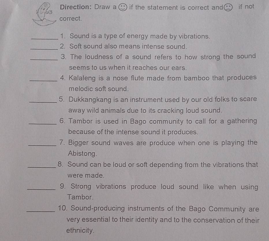 Direction: Draw a( ) if the statement is correct and if not 
correct. 
_1. Sound is a type of energy made by vibrations. 
_ 
2. Soft sound also means intense sound. 
_3. The loudness of a sound refers to how strong the sound 
seems to us when it reaches our ears. 
_4. Kalaleng is a nose flute made from bamboo that produces 
melodic soft sound. 
_5. Dukkangkang is an instrument used by our old folks to scare 
away wild animals due to its cracking loud sound. 
_6. Tambor is used in Bago community to call for a gathering 
because of the intense sound it produces. 
_7. Bigger sound waves are produce when one is playing the 
Abistong. 
_8. Sound can be loud or soft depending from the vibrations that 
were made. 
_9. Strong vibrations produce loud sound like when using 
Tambor. 
_10. Sound-producing instruments of the Bago Community are 
very essential to their identity and to the conservation of their 
ethnicity.