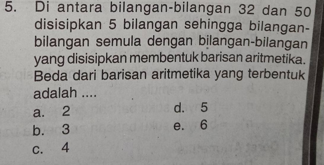 Di antara bilangan-bilangan 32 dan 50
disisipkan 5 bilangan sehingga bilangan-
bilangan semula dengan bilangan-bilangan
yang disisipkan membentuk barisan aritmetika.
Beda dari barisan aritmetika yang terbentuk
adalah ....
a. 2 d. 5
b. 3
e. 6
c. 4