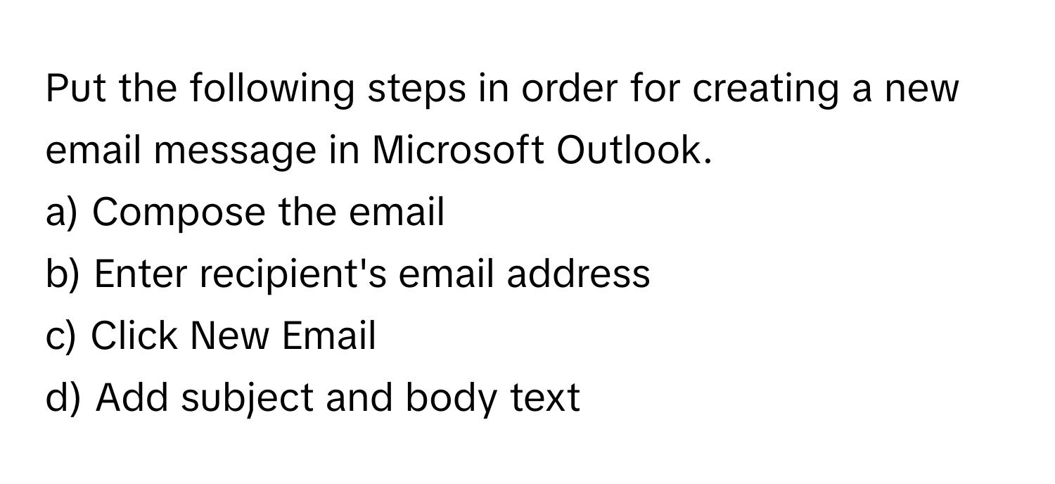 Put the following steps in order for creating a new email message in Microsoft Outlook.

a) Compose the email
b) Enter recipient's email address
c) Click New Email
d) Add subject and body text