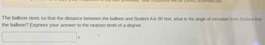 rour response will be saved automaticaly . 
The balloon rises so that the distance between the balloon and StudentA is 90 feet, what is the angle of elevation from Student A to 
the balloon? Express your answer to the nearest tenth of a degree.
x_1+x_2+ 1/2  0