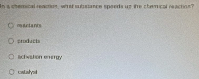 Io a chemical reaction, what substance speeds up the chemical reaction?
reactants
products
activation energy
catalyst