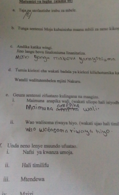 Matumizi ya lugha (alamã 40
a. Taja na utofautishe irabu za mbele. 
b. Tunga sentensi Moja kubainisha maana mbili za neno kikos 
c. Andika katika wingi. 
Jino langu bovu linaloniuma linanitatiza. 
d. Tumia kielezi cha wakati badala ya kielezi kilichotumika ka 
Watalii walitutembelea mjini Nakuru. 
e. Geuza sentensi zifuatazo kulingana na maagizo. 
i. Maimuna anapika wali, (wakati uliopo hali isiyodh 
ii. Wao walisoma riwaya hiyo. (wakati ujao hali timi! 
f. Unda neno lenye muundo ufuatao. 
i. Nafsi ya kwanza umoja. 
ii. Hali timilifu 
iii. Mtendewa 
i Mzizi