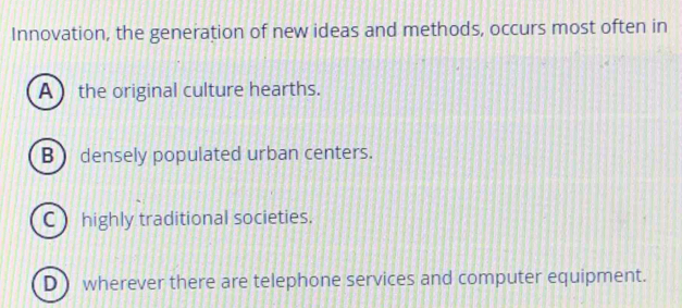 Innovation, the generation of new ideas and methods, occurs most often in
A the original culture hearths.
B densely populated urban centers.
C highly traditional societies.
D ) wherever there are telephone services and computer equipment.