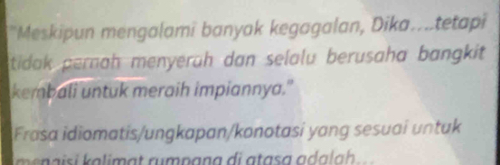 "Meskipun mengalami banyak kegagalan, Dika...tetapi 
tidak pernah menyerüh dan selalu berusaha bangkit 
kembali untuk meraih impiannya." 
Frasa idiomatis/ungkapan/konotasi yang sesuai untuk