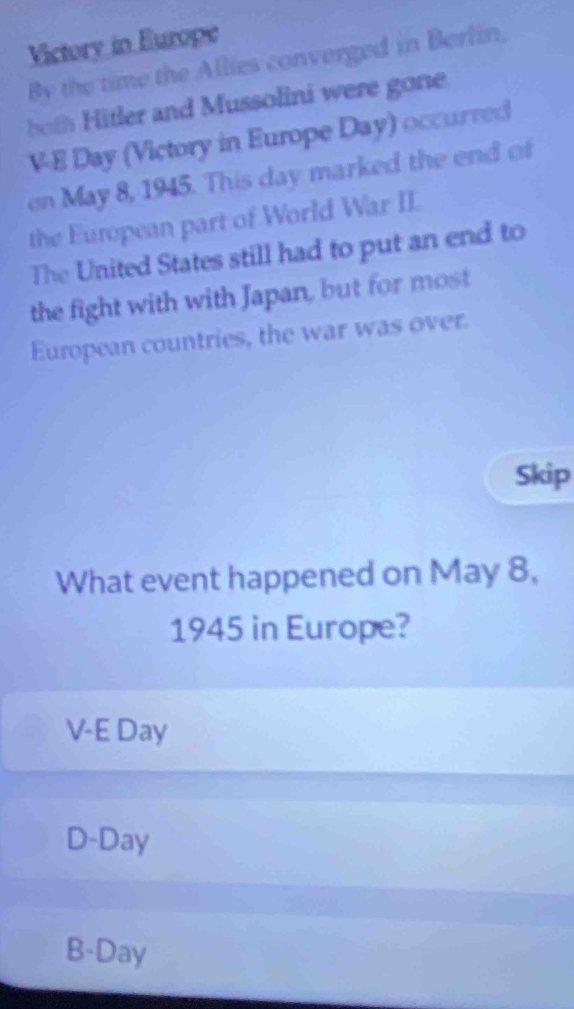 Victory in Europe
By the time the Allies converged in Berlin,
both itler and Mussolini were gone
V-E Day (Victory in Europe Day) occurred
on May 8, 1945. This day marked the end of
the European part of World War II.
The United States still had to put an end to
the fight with with Japan, but for most
European countries, the war was over.
Skip
What event happened on May 8,
1945 in Europe?
V-E Day
D- Day
B- Day