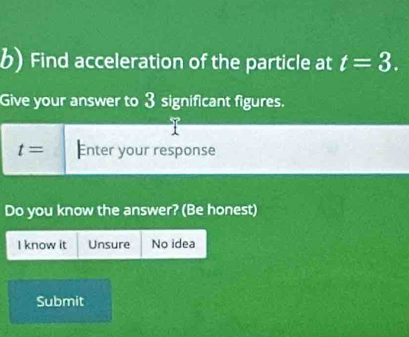 Find acceleration of the particle at t=3. 
Give your answer to 3 significant figures.
t= Enter your response 
Do you know the answer? (Be honest) 
I know it Unsure No idea 
Submit