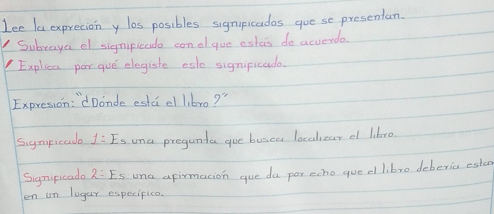 Lee la exprecion y los posibles signipicados gue se presentan. 
Subraya el signipicado conelque estas de acverdo. 
Explica por que elegiste este signipicado. 
Expresion: `dDonde esta el l,br0 9'' 
SignFicade 1:Es una pregunta gue busca localizar el libro. 
Signipicado 2=Es una afirmacion gue da por echo queel libro deberia esta 
en un lugar especifico.