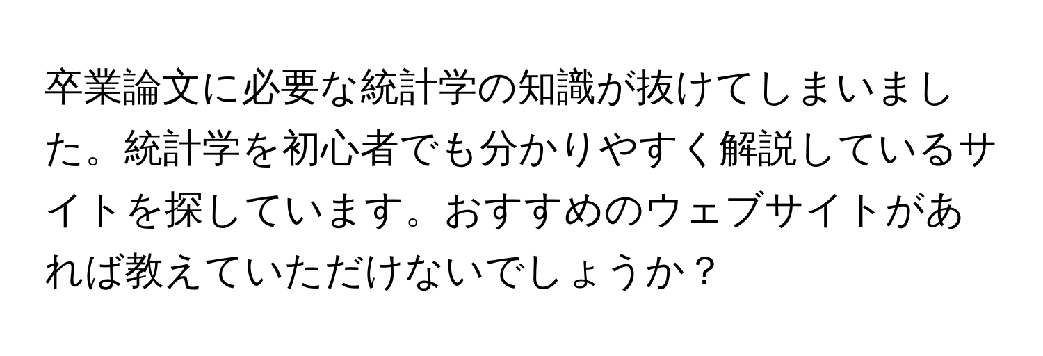 卒業論文に必要な統計学の知識が抜けてしまいました。統計学を初心者でも分かりやすく解説しているサイトを探しています。おすすめのウェブサイトがあれば教えていただけないでしょうか？