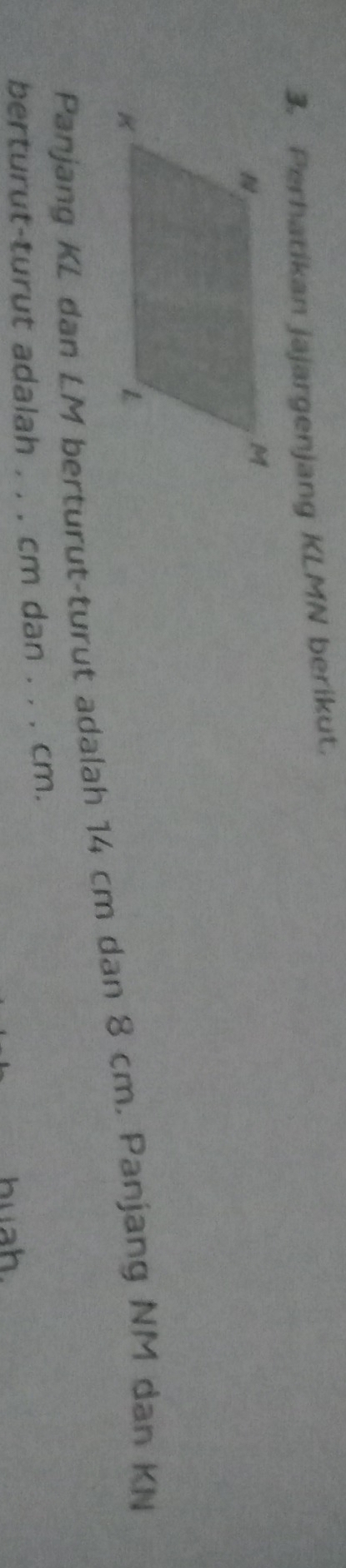 Perhatikan jajargenjang KLMN berikut. 
Panjang KL dan LM berturut-turut adalah 14 cm dan 8 cm. Panjang NM dan KN
berturut-turut adalah . , . cm dan . . . cm. 
huah.