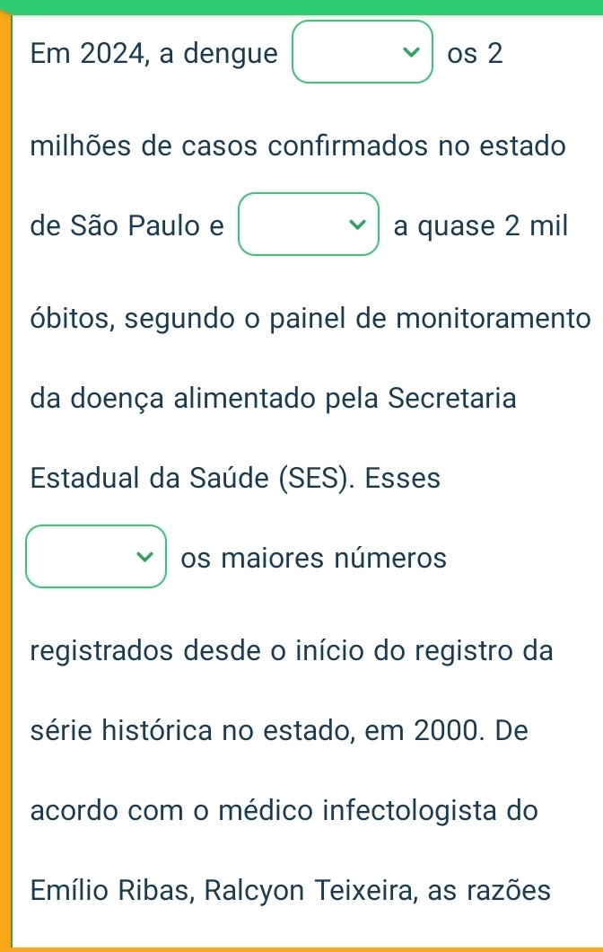 Em 2024, a dengue os 2
milhões de casos confirmados no estado 
de São Paulo e a quase 2 mil
óbitos, segundo o painel de monitoramento 
da doença alimentado pela Secretaria 
Estadual da Saúde (SES). Esses 
os maiores números 
registrados desde o início do registro da 
série histórica no estado, em 2000. De 
acordo com o médico infectologista do 
Emílio Ribas, Ralcyon Teixeira, as razões