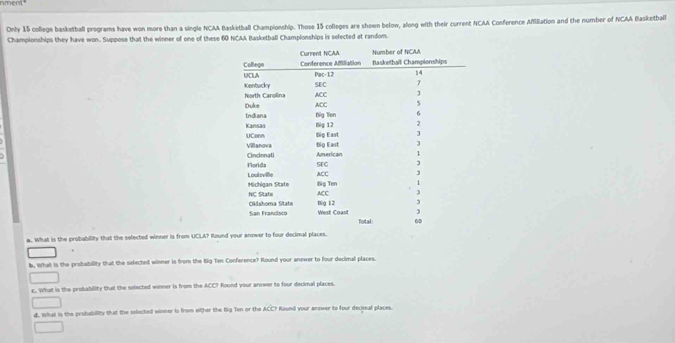 nment" 
Only 15 college basketball programs have won more than a single NCAA Basketball Championship. Those 15 colleges are shown below, along with their current NCAA Conference Affiliation and the number of NCAA Basketball 
Championships they have won. Suppose that the winner of one of these 60 NCAA Basketball Championships is selected at random. 
a. What is the probability that the selected winner is from UCLA? Round your answer to four decimal places. 
b. What is the probability that the selected winner is from the Big Ten Conference? Round your answer to four decimal places. 
c. What is the probability that the selected winner is from the ACC? Round your answer to four decimal places. 
d. What is the probability that the selected winner is from either the Big Ten or the ACC? ? Round your answer to four decimal places.