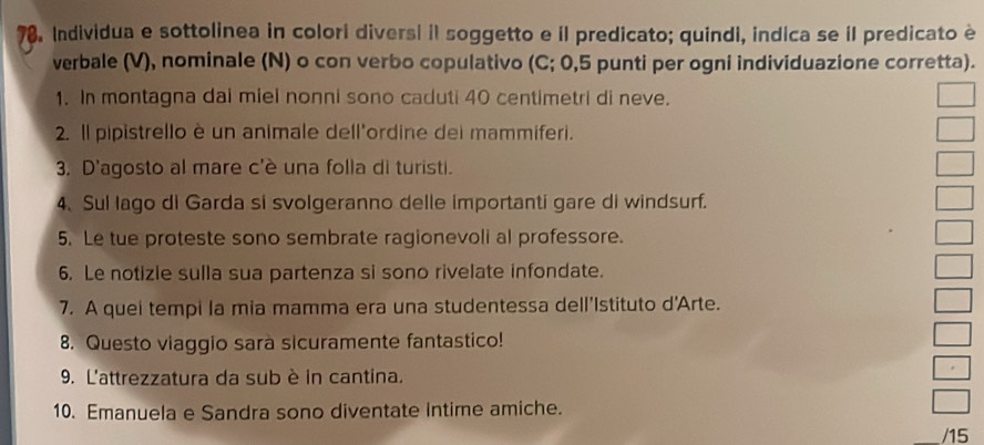 Individua e sottolinea in colori diversi il soggetto e il predicato; quindi, indica se il predicato è 
verbale (V), nominale (N) o con verbo copulativo (C; 0,5 punti per ogni individuazione corretta). 
1. In montagna dai miel nonni sono caduti 40 centimetri di neve. 
2. Il pipistrello è un animale dell'ordine dei mammiferi. 
3. D'agosto al mare c'è una folla di turisti. 
4. Sul lago di Garda si svolgeranno delle importanti gare di windsurf. 
5. Le tue proteste sono sembrate ragionevoli al professore. 
6. Le notizie sulla sua partenza si sono rivelate infondate. 
7. A quei tempi la mia mamma era una studentessa dell'Istituto d'Arte. 
8. Questo viaggio sara sicuramente fantastico! 
9. L'attrezzatura da sub è in cantina. 
10. Emanuela e Sandra sono diventate intime amiche. 
/15