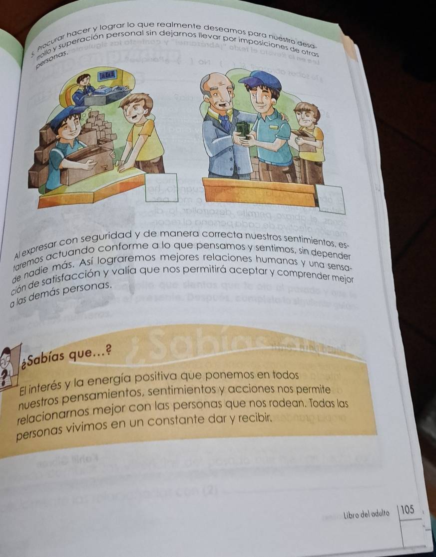 Procurar hacer y lograr lo que realmente deseamos para nuéstro desa 
rollo y superación personal sin dejarnos llevar por imposiciones de otras 
sonas. 
Al expresar con seguridad y de manera correcta nuestros sentimientos, es- 
taremos actuando conforme a lo que pensamos y sentimos, sin depender 
de nadie más. Así lograremos mejores relaciones humanas y una sensa- 
ción de satisfacción y valía que nos permitirá aceptar y comprender mejor 
a las demás personas. 
¿Sabías que...? 
El interés y la energía positiva que ponemos en todos 
nuestros pensamientos, sentimientos y acciones nos permite 
relacionarnos mejor con las personas que nos rodean. Todas las 
personas vivimos en un constante dar y recibir. 
_ 
Libro del adulto 105