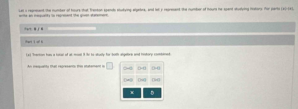 Let x represent the number of hours that Trenton spends studying algebra, and let y represent the number of hours he spent studying history. For parts (a)· (e), 
write an inequality to represent the given statement. 
Part: 0 / 6 
Part 1 of 6 
(a) Trenton has a total of at most 8 hr to study for both algebra and history combined. 
An inequality that represents this statement is □. □ =□ □ □ >□
□ != □ □ ≤ □ □ ≥ □
× 5