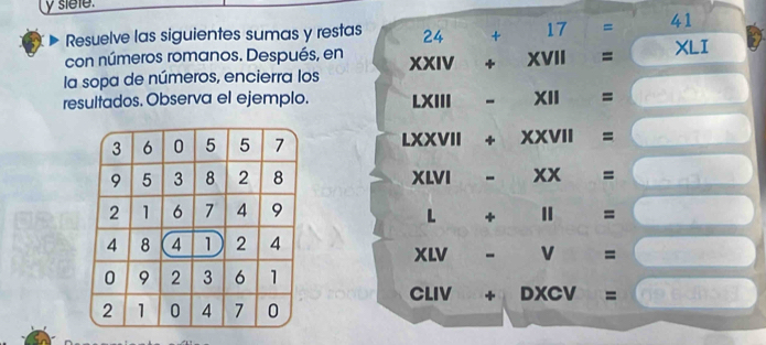 siele. 
Resuelve las siguientes sumas y restas 24+17=41
con números romanos. Después, en 
la sopa de números, encierra los XXIV+XVII= XLI
resultados. Observa el ejemplo. LXIII-XII=□
LXXVII+XXVII=□
XLVI-XX=□
L+11=□
xw-v=□
CLIV+DXCV=□