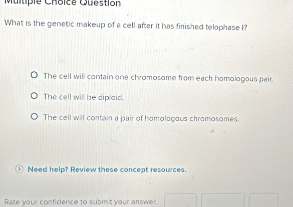 Multiple Choicé Question
What is the genetic makeup of a cell after it has finished telophase I?
The cell will contain one chromosome from each homologous pair.
The cell will be diploid.
The cell will contain a pair of homologous chromosomes.
○ Need help? Review these concept resources.
Rate your confidence to submit your answer.