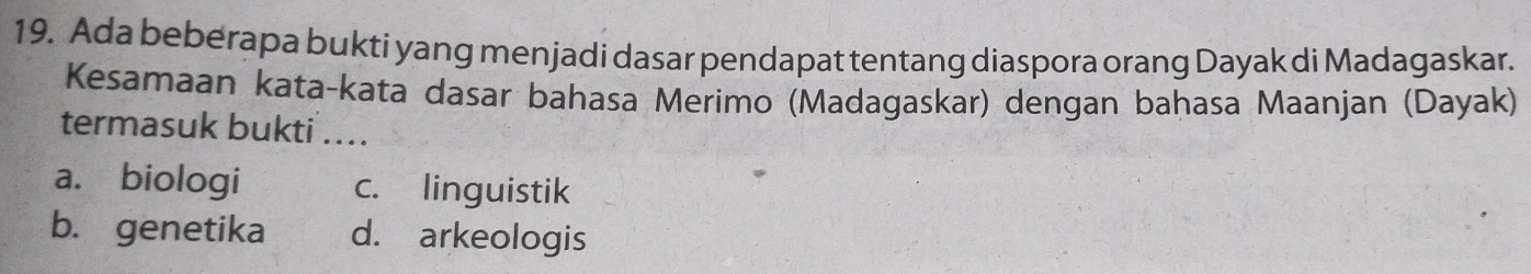 Ada beberapa bukti yang menjadi dasar pendapat tentang diaspora orang Dayak di Madagaskar.
Kesamaan kata-kata dasar bahasa Merimo (Madagaskar) dengan bahasa Maanjan (Dayak)
termasuk bukti ...
a. biologi c. linguistik
b. genetika d. arkeologis