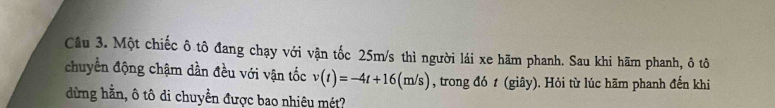Cầu 3. Một chiếc ô tô đang chạy với vận tốc 25m/s thì người lái xe hãm phanh. Sau khi hãm phanh, ô tô 
chuyển động chậm dần đều với vận tốc v(t)=-4t+16(m/s) , trong đó t (giây). Hỏi từ lúc hãm phanh đến khi 
dừng hằn, ô tô di chuyền được bao nhiêu mét?