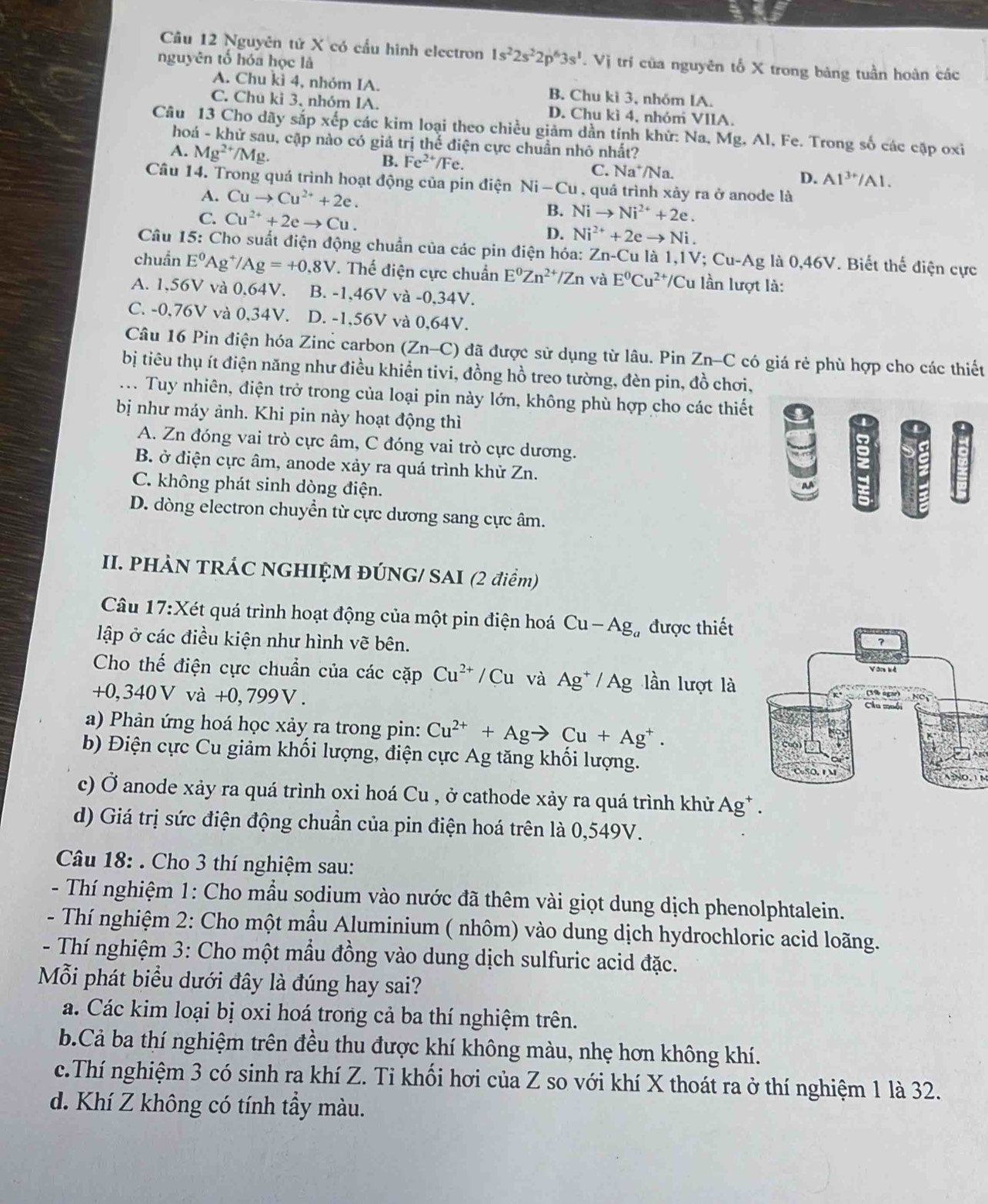 Nguyên tứ X có cầu hình electron 1s^22s^22p^63s^1.Vi tri của nguyên tố X trong bảng tuần hoàn các
nguyên tổ hóa học là
A. Chu kì 4, nhóm IA. B. Chu kì 3, nhóm IA.
C. Chu ki 3, nhóm IA. D. Chu kì 4, nhóm VIIA.
Câu 13 Cho dãy sắp xếp các kim loại theo chiều giảm dần tính khử: Na, Mg, Al, Fe. Trong số các cặp oxi
hoá - khử sau, cập nào có giả trị thể điện cực chuẩn nhỏ nhất?
A. Mg^(2+)/Mg.
B. Fe^(2+)/Fe. C. Na^+/Na.
D. A1^(3+)/Al.
Câu 14. Trong quá trình hoạt động của pin điện Ni-Cu , quả trình xảy ra ở anode là
A. Cuto Cu^(2+)+2e.
C. Cu^(2+)+2eto Cu.
B. Nito Ni^(2+)+2e.
D. Ni^(2+)+2eto Ni.
Câu 15: Cho suất điện động chuẩn của các pin điện hóa: Zn-Cu là 1,1V; Cu-Ag là 0,46V. Biết thế điện cực
chuẩn E^0 Ag /Ag=+0.8V. Thế điện cực chuẩn E^0Zn^(2+)/Zn và E^0Cu^(2+)/ /Cu lần lượt là:
A. 1.5 6V và 0.64V. B. -1,46V và -0,34V.
C. -0,76V và 0,34V. D. -1,56V và 0,64V.
Câu 16 Pin điện hóa Zinc carbon (Zn-C) đã được sử dụng từ lâu. Pin Zn-C có giá rẻ phù hợp cho các thiết
bị tiêu thụ ít điện năng như điều khiển tivi, đồng hồ treo tường, đèn pin, đồ chơi,
. . Tuy nhiên, điện trở trong của loại pin này lớn, không phù hợp cho các thiết
bị như máy ảnh. Khi pin này hoạt động thì
1
-
A. Zn đóng vai trò cực âm, C đóng vai trò cực dương.
B. ở điện cực âm, anode xảy ra quá trình khử Zn.
C. không phát sinh dòng điện.
D. dòng electron chuyển từ cực dương sang cực âm.
II. PHÀN TRÁC NGHIỆM ĐÚNG/ SAI (2 điểm)
Câu 17:Xe et quá trình hoạt động của một pin điện hoá Cu-Ag Bự được thiết
lập ở các điều kiện như hình vẽ bên.
Cho thế điện cực chuẩn của các cặp Cu^(2+)/Cu và Ag^+ / Ag lần lượt là 
+0, 340V và +0, 799Ⅴ.
a) Phản ứng hoá học xảy ra trong pin: Cu^(2+)+Agto Cu+Ag^+.
b) Điện cực Cu giảm khối lượng, điện cực Ag tăng khối lượng.
NO. 1M
c) Ở anode xảy ra quá trình oxi hoá Cu , ở cathode xảy ra quá trình khử Ag* .
d) Giá trị sức điện động chuẩn của pin điện hoá trên là 0,549V.
Câu 18: . Cho 3 thí nghiệm sau:
- Thí nghiệm 1: Cho mẫu sodium vào nước đã thêm vài giọt dung dịch phenolphtalein.
- Thí nghiệm 2: Cho một mầu Aluminium ( nhôm) vào dung dịch hydrochloric acid loãng.
- Thí nghiệm 3: Cho một mầu đồng vào dung dịch sulfuric acid đặc.
Mỗi phát biểu dưới đây là đúng hay sai?
a. Các kim loại bị oxi hoá trong cả ba thí nghiệm trên.
b.Cả ba thí nghiệm trên đều thu được khí không màu, nhẹ hơn không khí.
c.Thí nghiệm 3 có sinh ra khí Z. Tỉ khối hơi của Z so với khí X thoát ra ở thí nghiệm 1 là 32.
d. Khí Z không có tính tầy màu.