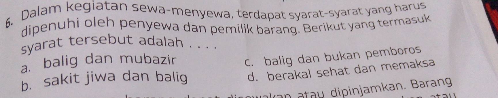 Dalam kegiatan sewa-menyewa, terdapat syarat-syarat yang harus
dipenuhi oleh penyewa dan pemilik barang. Berikut yang termasuk
syarat tersebut adalah . . . .
a. balig dan mubazir
c. balig dan bukan pemboros
b. sakit jiwa dan balig
d. berakal sehat dan memaksa
kan t u dipinjamkan. Barang