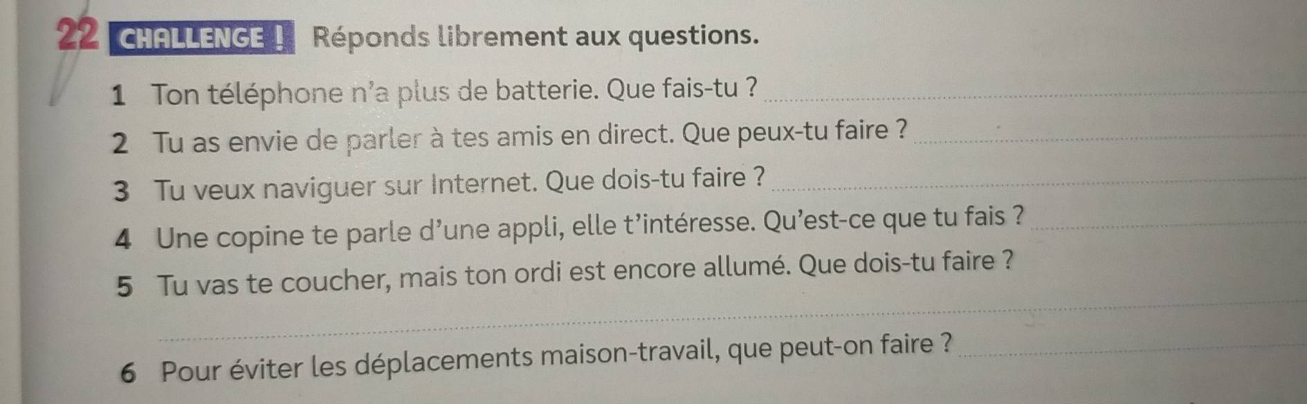 cHALLENGE ! Réponds librement aux questions. 
1 on téléphone n'a plus de batterie. Que fais-tu ?_ 
2 Tu as envie de parler à tes amis en direct. Que peux-tu faire ?_ 
3 Tu veux naviguer sur Internet. Que dois-tu faire ?_ 
4 Une copine te parle d’une appli, elle t’intéresse. Qu’est-ce que tu fais ?_ 
_ 
5 Tu vas te coucher, mais ton ordi est encore allumé. Que dois-tu faire ? 
6 Pour éviter les déplacements maison-travail, que peut-on faire ?_