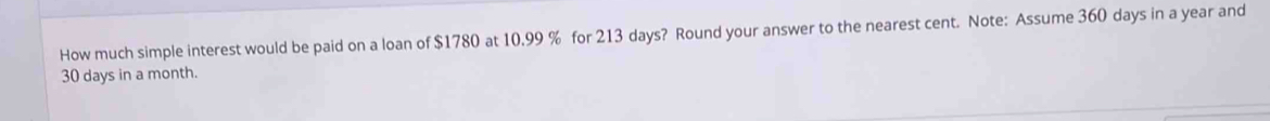 How much simple interest would be paid on a loan of $1780 at 10.99 % for 213 days? Round your answer to the nearest cent. Note: Assume 360 days in a year and
30 days in a month.