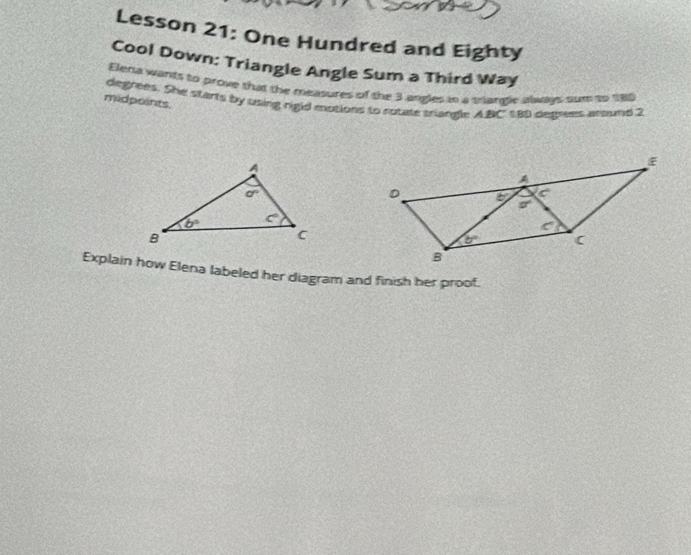 Lesson 21: One Hundred and Eighty
Cool Down: Triangle Angle Sum a Third Way
Elena wants to prove that the measures of the 3 angles tn a crangle always sum to 185
midpoints. degrees. She starts by using rigid motions to rotate triangle ABC 1,89 degres atsond 2
Explain how Elena labeled her diagram and finish her proof.