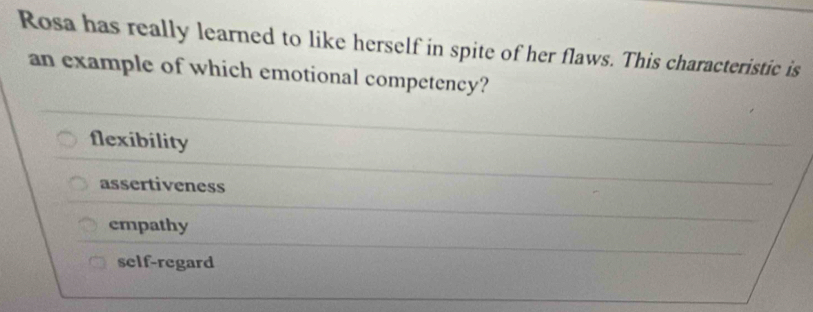 Rosa has really learned to like herself in spite of her flaws. This characteristic is
an example of which emotional competency?
flexibility
assertiveness
empathy
self-regard