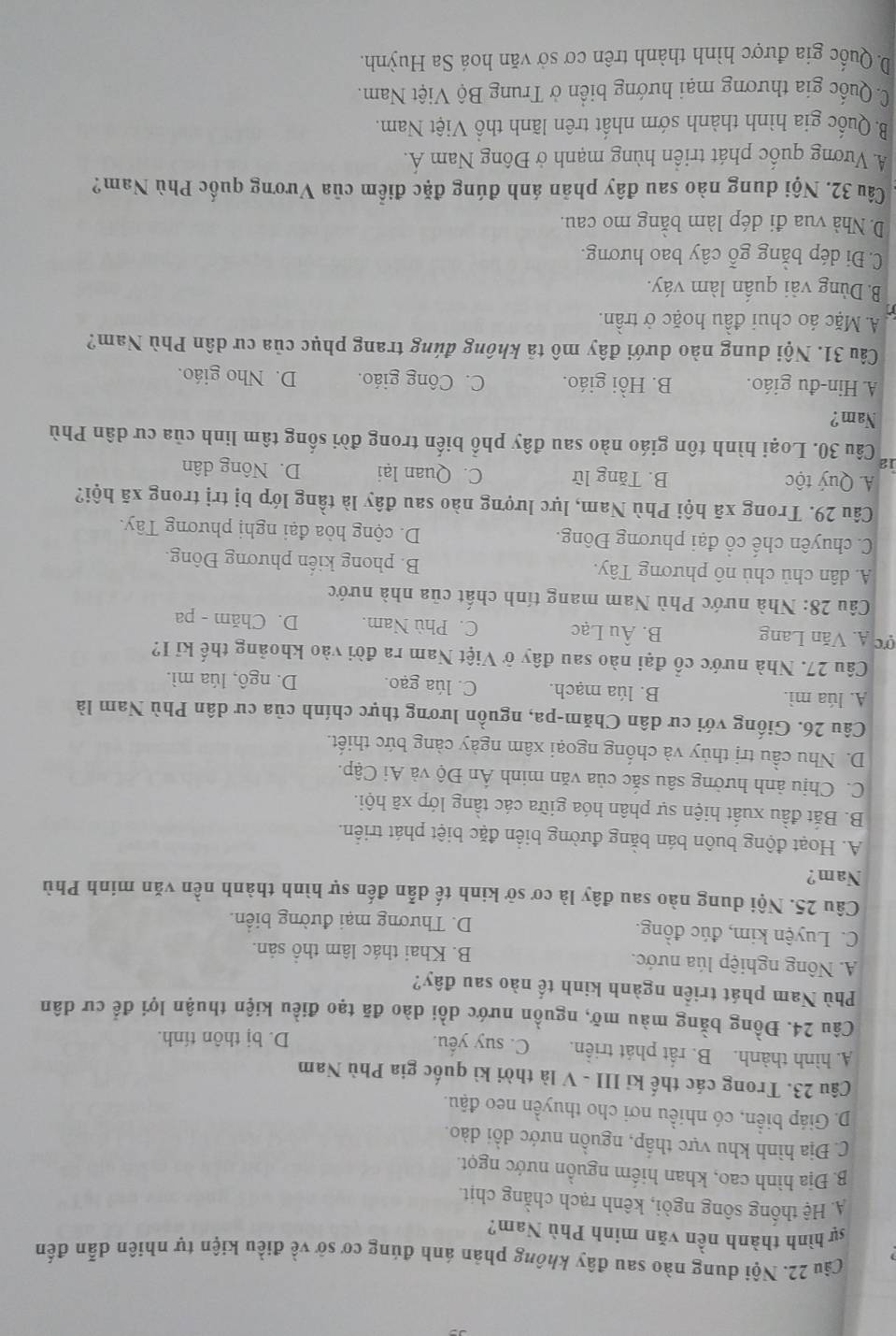 Cầu 22. Nội dung nào sau đây không phản ánh đúng cơ sở về điều kiện tự nhiên dẫn đến
sự hình thành nền văn mính Phù Nam?
A. Hệ thống sông ngòi, kênh rạch chằng chịt.
B. Địa hình cao, khan hiếm nguồn nước ngọt.
C. Địa hình khu vực thấp, nguồn nước dồi dào.
D. Giáp biển, có nhiều nơi cho thuyền neo đậu.
Câu 23. Trong các thế kỉ III - V là thời kì quốc gia Phù Nam
A. hình thành. B. rất phát triển. C. suy yếu.
D. bị thôn tính.
Câu 24. Đồng bằng màu mỡ, nguồn nước dồi dào đã tạo điều kiện thuận lợi để cư dân
Phù Nam phát triển ngành kinh tế nào sau đây?
A. Nông nghiệp lúa nước. B. Khai thác lâm thổ sản.
C. Luyện kim, đúc đồng. D. Thương mại đường biển.
Câu 25. Nội dung nào sau đây là cơ sở kinh tế dẫn đến sự hình thành nền văn minh Phù
Nam?
A. Hoạt động buôn bán bằng đường biển đặc biệt phát triển.
B. Bắt đầu xuất hiện sự phân hóa giữa các tầng lớp xã hội.
C. Chịu ảnh hưởng sâu sắc của văn minh Ấn Độ và Ai Cập.
D. Nhu cầu trị thủy và chống ngoại xâm ngày càng bức thiết.
Câu 26. Giống với cư dân Chăm-pa, nguồn lương thực chính của cư dân Phù Nam là
A. lúa mì. B. lúa mạch. C. lúa gạo. D. ngô, lúa mì.
Câu 27. Nhà nước cổ đại nào sau đây ở Việt Nam ra đời vào khoảng thế kỉ I?
σc A. Văn Lang B. Âu Lạc C. Phù Nam. D. Chăm - pa
Câu 28: Nhà nước Phù Nam mang tính chất của nhà nước
A. dân chủ chủ nô phương Tây. B. phong kiến phương Đông.
C. chuyên chế cổ đại phương Đông. D. cộng hòa đại nghị phương Tây.
Câu 29. Trong xã hội Phù Nam, lực lượng nào sau đây là tầng lớp bị trị trong xã hội?
A. Quý tộc B. Tăng lữ C. Quan lại D. Nông dân
12
Câu 30. Loại hình tôn giáo nào sau đây phổ biến trong đời sống tâm linh của cư dân Phù
Nam?
A. Hin-đu giáo. B. Hồi giáo. C. Công giáo. D. Nho giáo.
Câu 31. Nội dung nào dưới đây mô tả không đúng trang phục của cư dân Phù Nam?
A. Mặc áo chui đầu hoặc ở trần.
B. Dùng vài quần làm váy.
C. Đi dép bằng gỗ cây bao hương.
D. Nhà vua đi dép làm bằng mo cau.
Câu 32. Nội dung nào sau đây phản ánh đúng đặc điểm của Vương quốc Phù Nam?
A. Vương quốc phát triển hùng mạnh ở Đông Nam Á.
B. Quốc gia hình thành sớm nhất trên lãnh thổ Việt Nam.
C. Quốc gia thương mại hướng biển ở Trung Bộ Việt Nam.
D. Quốc gia được hình thành trên cơ sở văn hoá Sa Huỳnh.