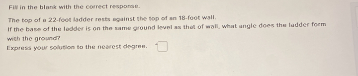 Fill in the blank with the correct response. 
The top of a 22-foot ladder rests against the top of an 18-foot wall. 
If the base of the ladder is on the same ground level as that of wall, what angle does the ladder form 
with the ground? 
Express your solution to the nearest degree.