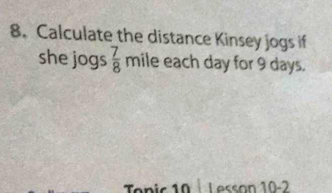 Calculate the distance Kinsey jogs if 
she jogs  7/8  mile each day for 9 days. 
Tonic 10 Lesson 10-2