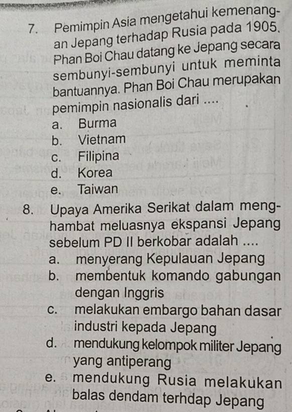 Pemimpin Asia mengetahui kemenang-
an Jepang terhadap Rusia pada 1905.
Phan Boi Chau datang ke Jepang secara
sembunyi-sembunyi untuk meminta
bantuannya. Phan Boi Chau merupakan
pemimpin nasionalis dari ....
a. Burma
b. Vietnam
c. Filipina
d. Korea
e. Taiwan
8. Upaya Amerika Serikat dalam meng-
hambat meluasnya ekspansi Jepang
sebelum PD II berkobar adalah ....
a. menyerang Kepulauan Jepang
b. membentuk komando gabungan
dengan Inggris
c. melakukan embargo bahan dasar
industri kepada Jepang
d. mendukung kelompok militer Jepang
yang antiperang
e. mendukung Rusia melakukan
balas dendam terhdap Jepang