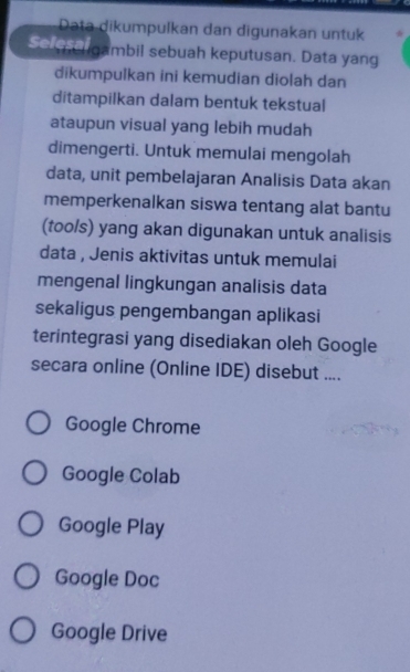 Data dikumpulkan dan digunakan untuk
Se ggambil sebuah keputusan. Data yang
dikumpulkan ini kemudian diolah dan
ditampilkan dalam bentuk tekstual
ataupun visual yang lebih mudah
dimengerti. Untuk memulai mengolah
data, unit pembelajaran Analisis Data akan
memperkenalkan siswa tentang alat bantu
(too/s) yang akan digunakan untuk analisis
data , Jenis aktivitas untuk memulai
mengenal lingkungan analisis data
sekaligus pengembangan aplikasi
terintegrasi yang disediakan oleh Google
secara online (Online IDE) disebut ....
Google Chrome
Google Colab
Google Play
Google Doc
Google Drive