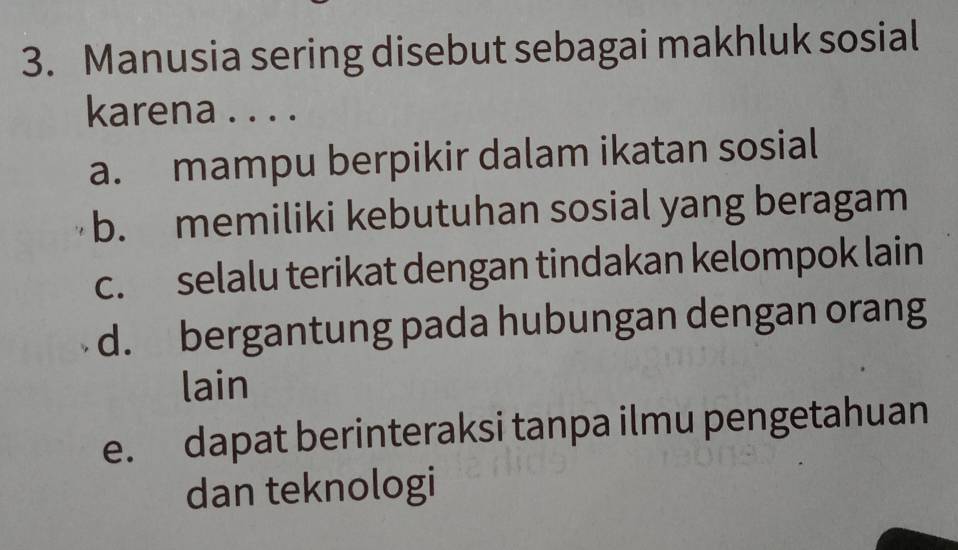 Manusia sering disebut sebagai makhluk sosial
karena . . . .
a. mampu berpikir dalam ikatan sosial
b. memiliki kebutuhan sosial yang beragam
c. selalu terikat dengan tindakan kelompok lain
d. bergantung pada hubungan dengan orang
lain
e. dapat berinteraksi tanpa ilmu pengetahuan
dan teknologi