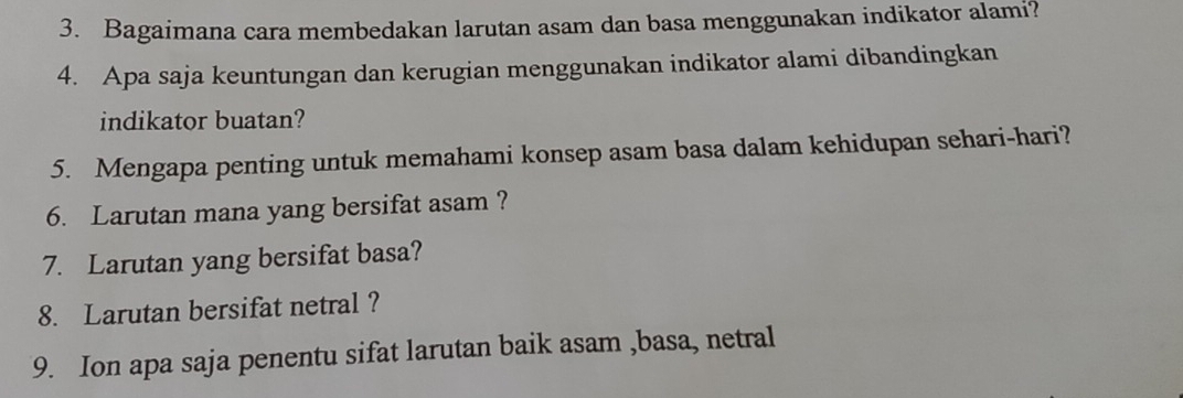 Bagaimana cara membedakan larutan asam dan basa menggunakan indikator alami? 
4. Apa saja keuntungan dan kerugian menggunakan indikator alami dibandingkan 
indikator buatan? 
5. Mengapa penting untuk memahami konsep asam basa dalam kehidupan sehari-hari? 
6. Larutan mana yang bersifat asam ? 
7. Larutan yang bersifat basa? 
8. Larutan bersifat netral ? 
9. Ion apa saja penentu sifat larutan baik asam ,basa, netral