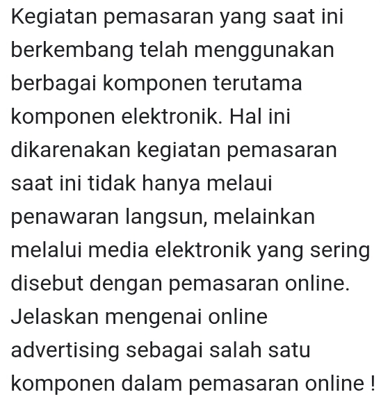 Kegiatan pemasaran yang saat ini 
berkembang telah menggunakan 
berbagai komponen terutama 
komponen elektronik. Hal ini 
dikarenakan kegiatan pemasaran 
saat ini tidak hanya melaui 
penawaran langsun, melainkan 
melalui media elektronik yang sering 
disebut dengan pemasaran online. 
Jelaskan mengenai online 
advertising sebagai salah satu 
komponen dalam pemasaran online !