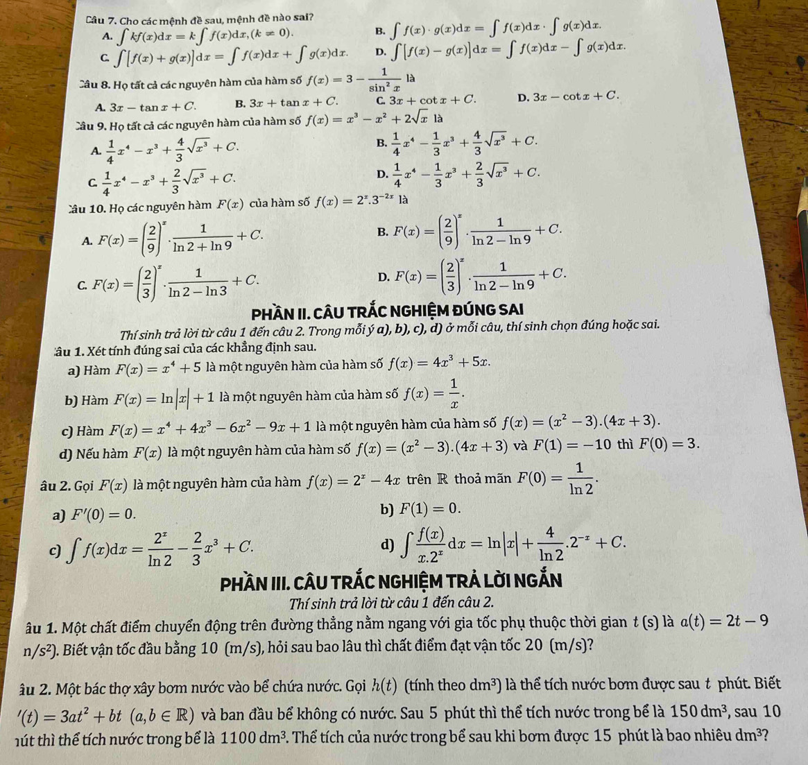 Cho các mệnh đề sau, mệnh đề nào sai?
A. ∈t kf(x)dx=k∈t f(x)dx,(k!= 0).
B. ∈t f(x)· g(x)dx=∈t f(x)dx· ∈t g(x)dx.
C. ∈t [f(x)+g(x)]dx=∈t f(x)dx+∈t g(x)dx. D. ∈t [f(x)-g(x)]dx=∈t f(x)dx-∈t g(x)dx.
Câu 8. Họ tất cả các nguyên hàm của hàm số f(x)=3- 1/sin^2x la
A. 3x-tan x+C. B. 3x+tan x+C. C. 3x+cot x+C. D. 3x-cot x+C.
Câu 9. Họ tất cả các nguyên hàm của hàm số f(x)=x^3-x^2+2sqrt(x)1a
A.  1/4 x^4-x^3+ 4/3 sqrt(x^3)+C.
B.  1/4 x^4- 1/3 x^3+ 4/3 sqrt(x^3)+C.
C.  1/4 x^4-x^3+ 2/3 sqrt(x^3)+C.
D.  1/4 x^4- 1/3 x^3+ 2/3 sqrt(x^3)+C.
Câu 10. Họ các nguyên hàm F(x) của hàm số f(x)=2^x.3^(-2x) là
A. F(x)=( 2/9 )^x·  1/ln 2+ln 9 +C.
B. F(x)=( 2/9 )^x·  1/ln 2-ln 9 +C.
C. F(x)=( 2/3 )^x·  1/ln 2-ln 3 +C.
D. F(x)=( 2/3 )^x·  1/ln 2-ln 9 +C.
PHầN II. CÂU TRÁC NGHIỆM ĐÚNG SAI
Thí sinh trả lời từ câu 1 đến câu 2. Trong mỗi ý a), b), c), d) ở mỗi câu, thí sinh chọn đúng hoặc sai.
âu 1. Xét tính đúng sai của các khẳng định sau.
a) Hàm F(x)=x^4+5 là một nguyên hàm của hàm số f(x)=4x^3+5x.
b) Hàm F(x)=ln |x|+1 là một nguyên hàm của hàm số f(x)= 1/x .
c) Hàm F(x)=x^4+4x^3-6x^2-9x+1 là một nguyên hàm của hàm số f(x)=(x^2-3).(4x+3).
d) Nếu hàm F(x) là một nguyên hàm của hàm số f(x)=(x^2-3).(4x+3) và F(1)=-10 thì F(0)=3.
âu 2. Gọi F(x) là một nguyên hàm của hàm f(x)=2^x-4x trên R thoả mãn F(0)= 1/ln 2 .
a) F'(0)=0.
b) F(1)=0.
c) ∈t f(x)dx= 2^x/ln 2 - 2/3 x^3+C. d) ∈t  f(x)/x.2^x dx=ln |x|+ 4/ln 2 .2^(-x)+C.
PHầN III. CÂU TRÁC NGHIỆM TRẢ LờI NGẤN
Thí sinh trả lời từ câu 1 đến câu 2.
âu 1. Một chất điểm chuyển động trên đường thẳng nằm ngang với gia tốc phụ thuộc thời gian t(s) là a(t)=2t-9
n /s^2) 2. Biết vận tốc đầu bằng 10 (m/s), hỏi sau bao lâu thì chất điểm đạt vận tốc 20 (m/s)?
Ấu 2. Một bác thợ xây bơm nước vào bể chứa nước. Gọi h(t) (tính theo dm^3) là thể tích nước bơm được sau t phút. Biết
'(t)=3at^2+bt(a,b∈ R) và ban đầu bể không có nước. Sau 5 phút thì thể tích nước trong bể là 150dm^3 , sau 10
t thì thể tích nước trong bể là 1100dm^3. Thể tích của nước trong bể sau khi bơm được 15 phút là bao nhiêu dm^3 1