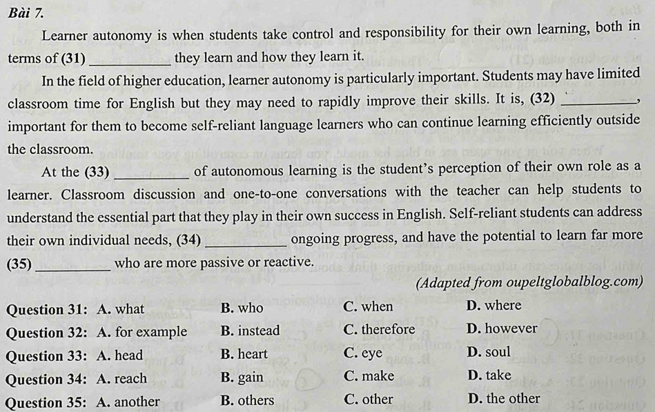 Learner autonomy is when students take control and responsibility for their own learning, both in
terms of (31)_ they learn and how they learn it.
In the field of higher education, learner autonomy is particularly important. Students may have limited
classroom time for English but they may need to rapidly improve their skills. It is, (32)_
important for them to become self-reliant language learners who can continue learning efficiently outside
the classroom.
At the (33) _of autonomous learning is the student’s perception of their own role as a
learner. Classroom discussion and one-to-one conversations with the teacher can help students to
understand the essential part that they play in their own success in English. Self-reliant students can address
their own individual needs, (34)_ ongoing progress, and have the potential to learn far more
(35)_ who are more passive or reactive.
(Adapted from oupeltglobalblog.com)
Question 31: A. what B. who C. when D. where
Question 32: A. for example B. instead C. therefore D. however
Question 33: A. head B. heart C. eye D. soul
Question 34: A. reach B. gain C. make D. take
Question 35: A. another B. others C. other D. the other