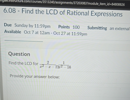 id=8480882 
6.08 - Find the LCD of Rational Expressions 
Due Sunday by 11:59 pm Points 100 Submitting an external 
Available Oct 7 at 12am - Oct 27 at 11:59 pm 
_ 
_ 
Question 
Find the LCD for  2/x^2-x-12x^2-16 
Provide your answer below: