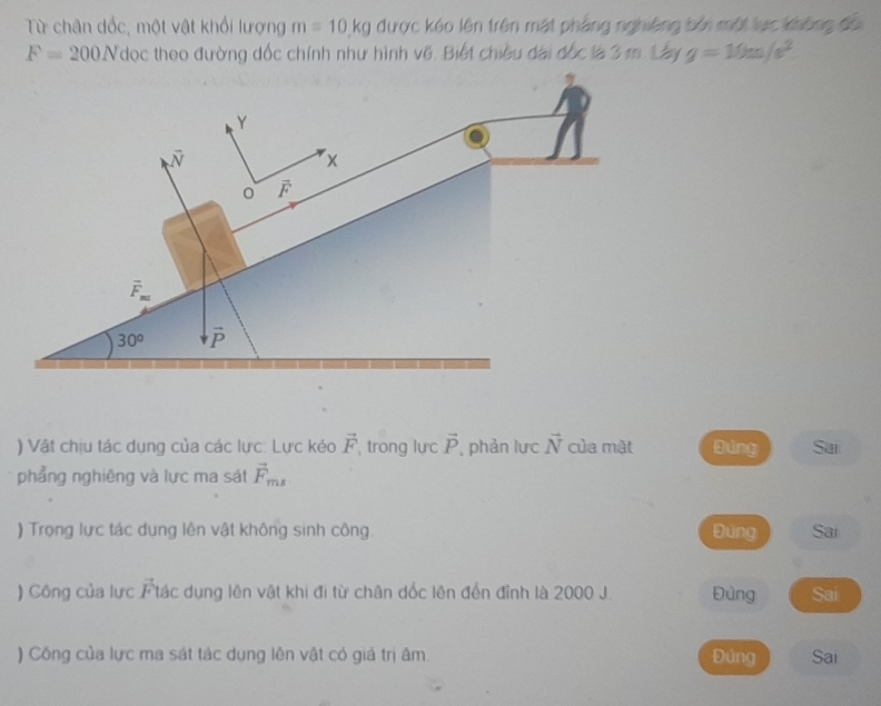 Từ chân đốc, một vật khổi lượng m=10.kg được kóo lên trên mặt phẳng nghiêng bởi một lực không đổi
F=200Ndoc theo đường đốc chính như hình về. Biết chiều đài đốc là 3 m. Lây g=10m/s^2
) Vật chịu tác dụng của các lực: Lực kéo vector F , trong lực vector P , phản lực vector N của mật gìng Sai
phẳng nghiêng và lực ma sát vector F_ms
) Trọng lực tác dụng lên vật không sinh công. Đùng Sai
) Công của lực Ftác dụng lên vật khi đi từ chân dốc lên đến đỉnh là 2000 J. Đủng Sai
) Công của lực ma sát tác dụng lên vật có giá trị âm Đúng Sai